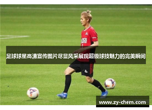 足球球星高清宣传图片尽显风采展现超级球技魅力的完美瞬间