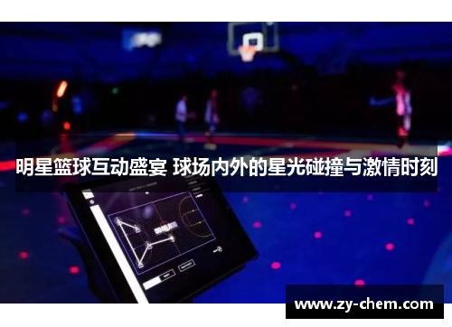 明星篮球互动盛宴 球场内外的星光碰撞与激情时刻